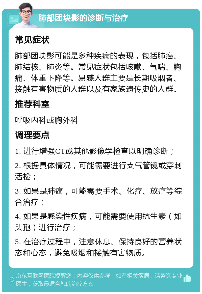 肺部团块影的诊断与治疗 常见症状 肺部团块影可能是多种疾病的表现，包括肺癌、肺结核、肺炎等。常见症状包括咳嗽、气喘、胸痛、体重下降等。易感人群主要是长期吸烟者、接触有害物质的人群以及有家族遗传史的人群。 推荐科室 呼吸内科或胸外科 调理要点 1. 进行增强CT或其他影像学检查以明确诊断； 2. 根据具体情况，可能需要进行支气管镜或穿刺活检； 3. 如果是肺癌，可能需要手术、化疗、放疗等综合治疗； 4. 如果是感染性疾病，可能需要使用抗生素（如头孢）进行治疗； 5. 在治疗过程中，注意休息、保持良好的营养状态和心态，避免吸烟和接触有害物质。