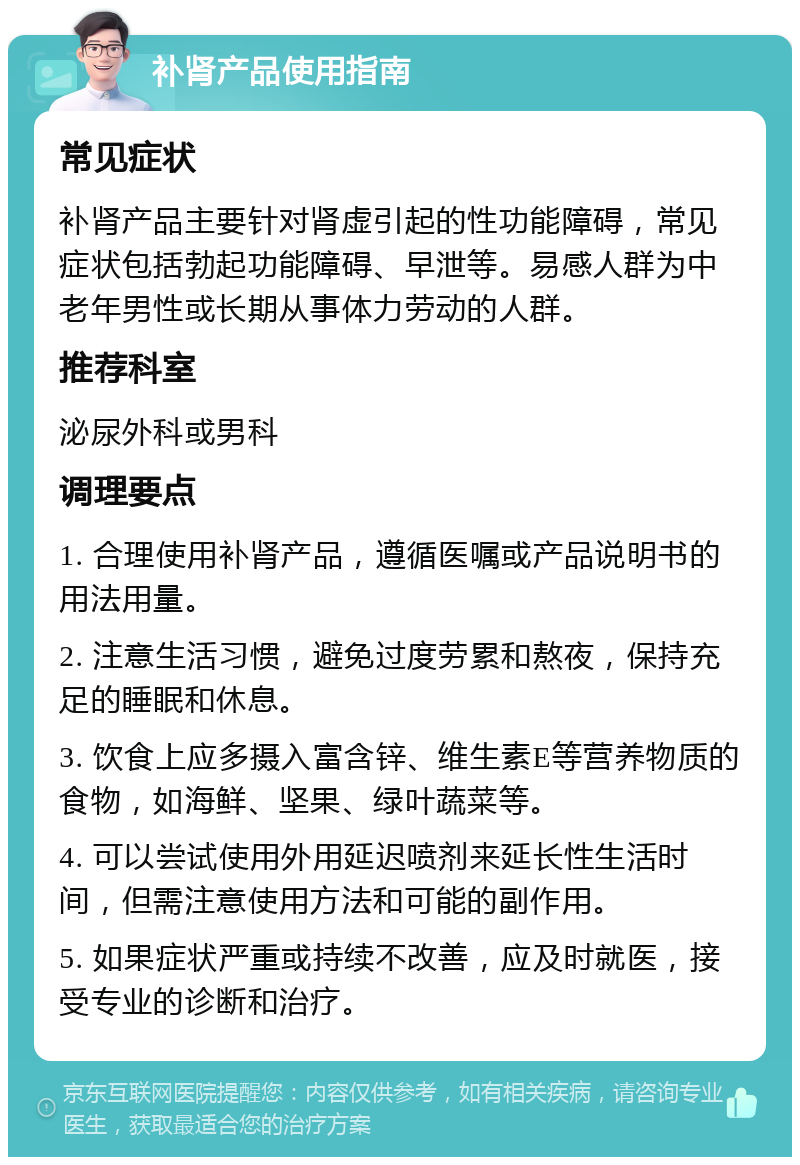 补肾产品使用指南 常见症状 补肾产品主要针对肾虚引起的性功能障碍，常见症状包括勃起功能障碍、早泄等。易感人群为中老年男性或长期从事体力劳动的人群。 推荐科室 泌尿外科或男科 调理要点 1. 合理使用补肾产品，遵循医嘱或产品说明书的用法用量。 2. 注意生活习惯，避免过度劳累和熬夜，保持充足的睡眠和休息。 3. 饮食上应多摄入富含锌、维生素E等营养物质的食物，如海鲜、坚果、绿叶蔬菜等。 4. 可以尝试使用外用延迟喷剂来延长性生活时间，但需注意使用方法和可能的副作用。 5. 如果症状严重或持续不改善，应及时就医，接受专业的诊断和治疗。