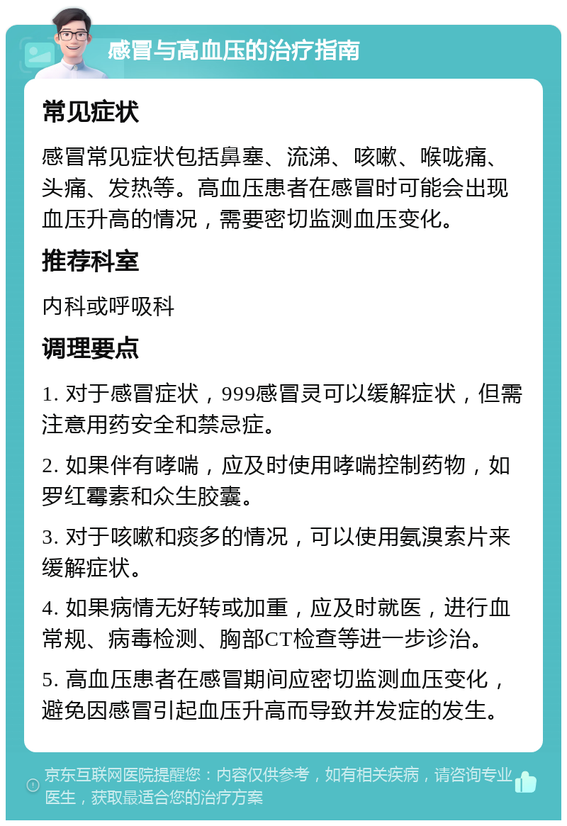 感冒与高血压的治疗指南 常见症状 感冒常见症状包括鼻塞、流涕、咳嗽、喉咙痛、头痛、发热等。高血压患者在感冒时可能会出现血压升高的情况，需要密切监测血压变化。 推荐科室 内科或呼吸科 调理要点 1. 对于感冒症状，999感冒灵可以缓解症状，但需注意用药安全和禁忌症。 2. 如果伴有哮喘，应及时使用哮喘控制药物，如罗红霉素和众生胶囊。 3. 对于咳嗽和痰多的情况，可以使用氨溴索片来缓解症状。 4. 如果病情无好转或加重，应及时就医，进行血常规、病毒检测、胸部CT检查等进一步诊治。 5. 高血压患者在感冒期间应密切监测血压变化，避免因感冒引起血压升高而导致并发症的发生。