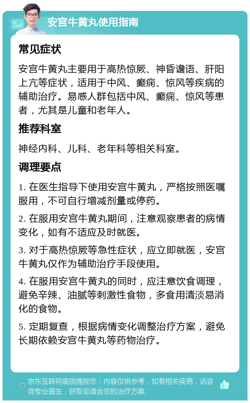 安宫牛黄丸使用指南 常见症状 安宫牛黄丸主要用于高热惊厥、神昏谵语、肝阳上亢等症状，适用于中风、癫痫、惊风等疾病的辅助治疗。易感人群包括中风、癫痫、惊风等患者，尤其是儿童和老年人。 推荐科室 神经内科、儿科、老年科等相关科室。 调理要点 1. 在医生指导下使用安宫牛黄丸，严格按照医嘱服用，不可自行增减剂量或停药。 2. 在服用安宫牛黄丸期间，注意观察患者的病情变化，如有不适应及时就医。 3. 对于高热惊厥等急性症状，应立即就医，安宫牛黄丸仅作为辅助治疗手段使用。 4. 在服用安宫牛黄丸的同时，应注意饮食调理，避免辛辣、油腻等刺激性食物，多食用清淡易消化的食物。 5. 定期复查，根据病情变化调整治疗方案，避免长期依赖安宫牛黄丸等药物治疗。