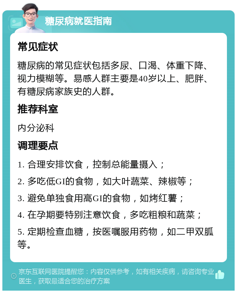 糖尿病就医指南 常见症状 糖尿病的常见症状包括多尿、口渴、体重下降、视力模糊等。易感人群主要是40岁以上、肥胖、有糖尿病家族史的人群。 推荐科室 内分泌科 调理要点 1. 合理安排饮食，控制总能量摄入； 2. 多吃低GI的食物，如大叶蔬菜、辣椒等； 3. 避免单独食用高GI的食物，如烤红薯； 4. 在孕期要特别注意饮食，多吃粗粮和蔬菜； 5. 定期检查血糖，按医嘱服用药物，如二甲双胍等。