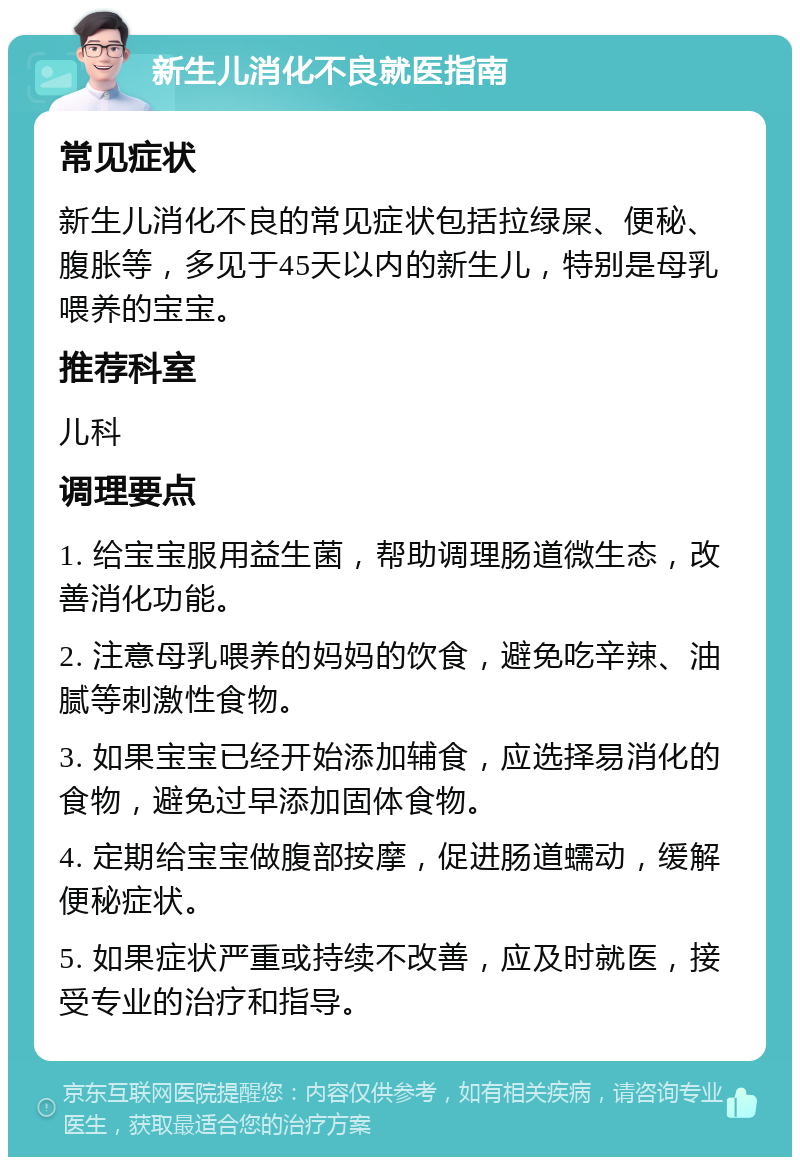 新生儿消化不良就医指南 常见症状 新生儿消化不良的常见症状包括拉绿屎、便秘、腹胀等，多见于45天以内的新生儿，特别是母乳喂养的宝宝。 推荐科室 儿科 调理要点 1. 给宝宝服用益生菌，帮助调理肠道微生态，改善消化功能。 2. 注意母乳喂养的妈妈的饮食，避免吃辛辣、油腻等刺激性食物。 3. 如果宝宝已经开始添加辅食，应选择易消化的食物，避免过早添加固体食物。 4. 定期给宝宝做腹部按摩，促进肠道蠕动，缓解便秘症状。 5. 如果症状严重或持续不改善，应及时就医，接受专业的治疗和指导。