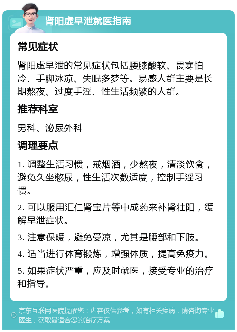 肾阳虚早泄就医指南 常见症状 肾阳虚早泄的常见症状包括腰膝酸软、畏寒怕冷、手脚冰凉、失眠多梦等。易感人群主要是长期熬夜、过度手淫、性生活频繁的人群。 推荐科室 男科、泌尿外科 调理要点 1. 调整生活习惯，戒烟酒，少熬夜，清淡饮食，避免久坐憋尿，性生活次数适度，控制手淫习惯。 2. 可以服用汇仁肾宝片等中成药来补肾壮阳，缓解早泄症状。 3. 注意保暖，避免受凉，尤其是腰部和下肢。 4. 适当进行体育锻炼，增强体质，提高免疫力。 5. 如果症状严重，应及时就医，接受专业的治疗和指导。