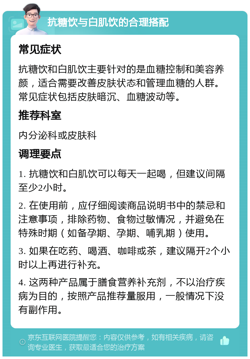 抗糖饮与白肌饮的合理搭配 常见症状 抗糖饮和白肌饮主要针对的是血糖控制和美容养颜，适合需要改善皮肤状态和管理血糖的人群。常见症状包括皮肤暗沉、血糖波动等。 推荐科室 内分泌科或皮肤科 调理要点 1. 抗糖饮和白肌饮可以每天一起喝，但建议间隔至少2小时。 2. 在使用前，应仔细阅读商品说明书中的禁忌和注意事项，排除药物、食物过敏情况，并避免在特殊时期（如备孕期、孕期、哺乳期）使用。 3. 如果在吃药、喝酒、咖啡或茶，建议隔开2个小时以上再进行补充。 4. 这两种产品属于膳食营养补充剂，不以治疗疾病为目的，按照产品推荐量服用，一般情况下没有副作用。