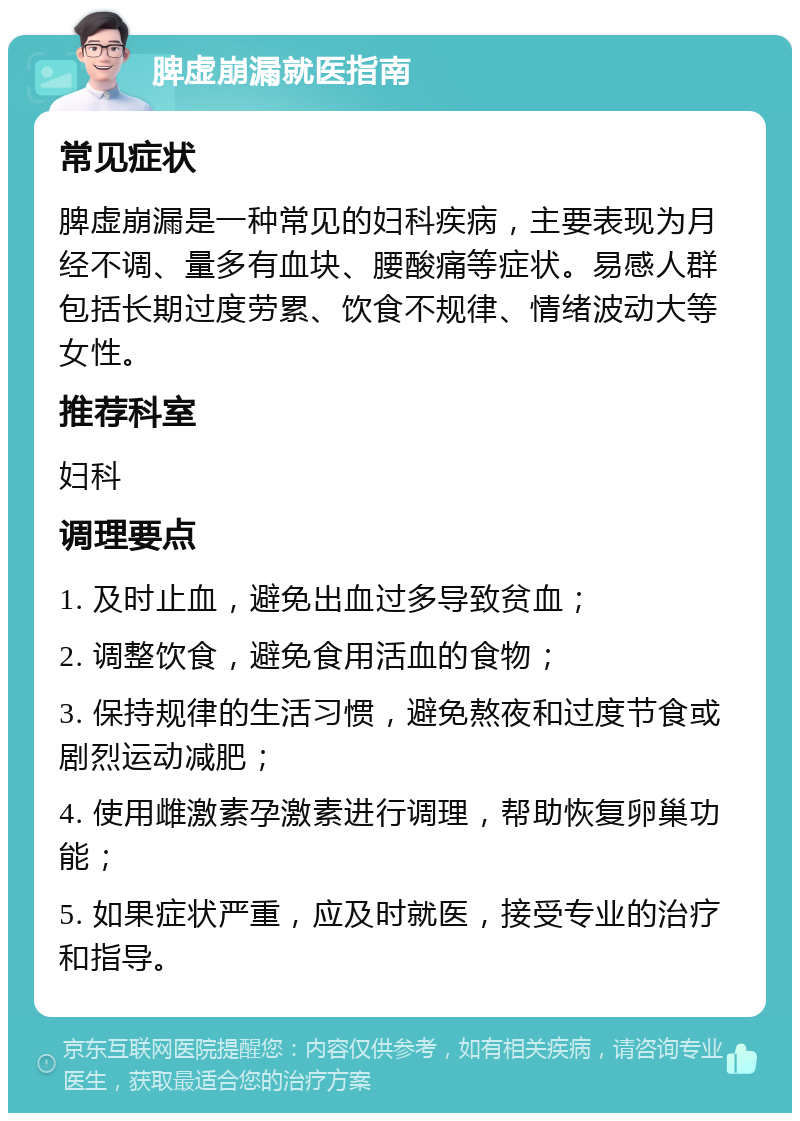 脾虚崩漏就医指南 常见症状 脾虚崩漏是一种常见的妇科疾病，主要表现为月经不调、量多有血块、腰酸痛等症状。易感人群包括长期过度劳累、饮食不规律、情绪波动大等女性。 推荐科室 妇科 调理要点 1. 及时止血，避免出血过多导致贫血； 2. 调整饮食，避免食用活血的食物； 3. 保持规律的生活习惯，避免熬夜和过度节食或剧烈运动减肥； 4. 使用雌激素孕激素进行调理，帮助恢复卵巢功能； 5. 如果症状严重，应及时就医，接受专业的治疗和指导。