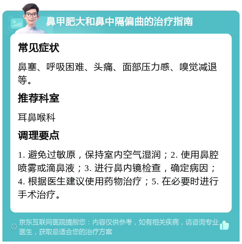 鼻甲肥大和鼻中隔偏曲的治疗指南 常见症状 鼻塞、呼吸困难、头痛、面部压力感、嗅觉减退等。 推荐科室 耳鼻喉科 调理要点 1. 避免过敏原，保持室内空气湿润；2. 使用鼻腔喷雾或滴鼻液；3. 进行鼻内镜检查，确定病因；4. 根据医生建议使用药物治疗；5. 在必要时进行手术治疗。