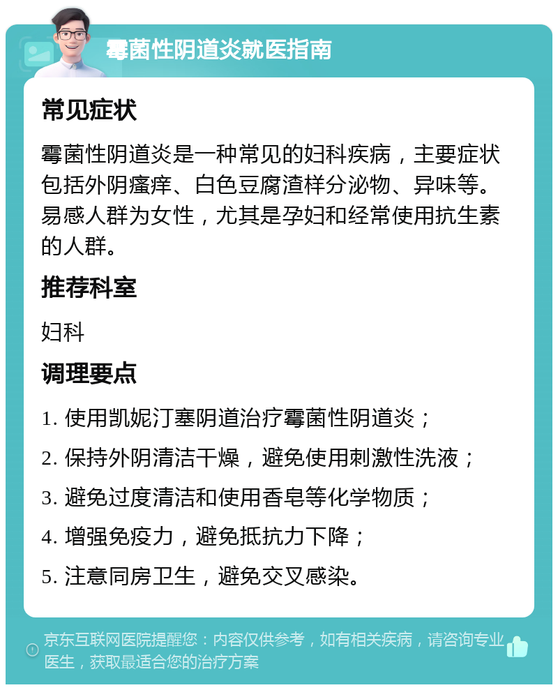 霉菌性阴道炎就医指南 常见症状 霉菌性阴道炎是一种常见的妇科疾病，主要症状包括外阴瘙痒、白色豆腐渣样分泌物、异味等。易感人群为女性，尤其是孕妇和经常使用抗生素的人群。 推荐科室 妇科 调理要点 1. 使用凯妮汀塞阴道治疗霉菌性阴道炎； 2. 保持外阴清洁干燥，避免使用刺激性洗液； 3. 避免过度清洁和使用香皂等化学物质； 4. 增强免疫力，避免抵抗力下降； 5. 注意同房卫生，避免交叉感染。