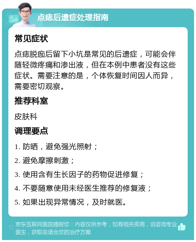 点痣后遗症处理指南 常见症状 点痣脱痂后留下小坑是常见的后遗症，可能会伴随轻微疼痛和渗出液，但在本例中患者没有这些症状。需要注意的是，个体恢复时间因人而异，需要密切观察。 推荐科室 皮肤科 调理要点 1. 防晒，避免强光照射； 2. 避免摩擦刺激； 3. 使用含有生长因子的药物促进修复； 4. 不要随意使用未经医生推荐的修复液； 5. 如果出现异常情况，及时就医。