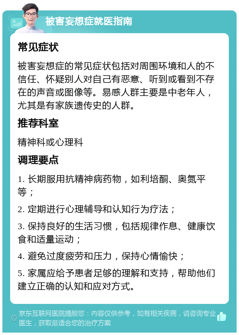 被害妄想症就医指南 常见症状 被害妄想症的常见症状包括对周围环境和人的不信任、怀疑别人对自己有恶意、听到或看到不存在的声音或图像等。易感人群主要是中老年人，尤其是有家族遗传史的人群。 推荐科室 精神科或心理科 调理要点 1. 长期服用抗精神病药物，如利培酮、奥氮平等； 2. 定期进行心理辅导和认知行为疗法； 3. 保持良好的生活习惯，包括规律作息、健康饮食和适量运动； 4. 避免过度疲劳和压力，保持心情愉快； 5. 家属应给予患者足够的理解和支持，帮助他们建立正确的认知和应对方式。