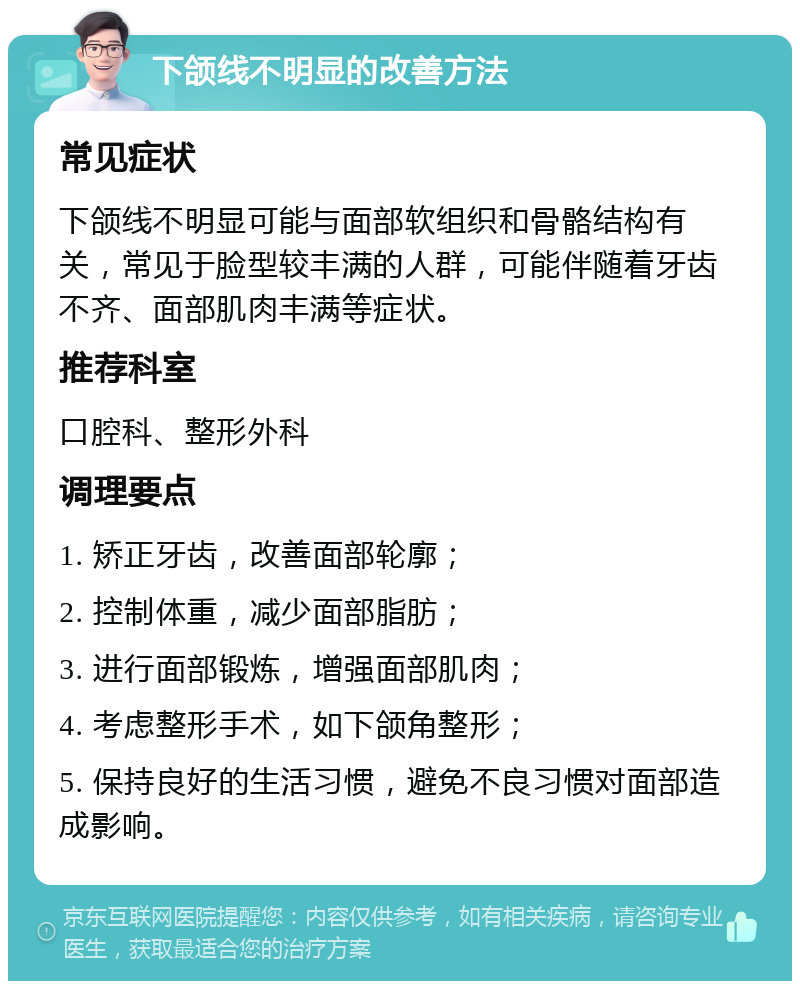 下颌线不明显的改善方法 常见症状 下颌线不明显可能与面部软组织和骨骼结构有关，常见于脸型较丰满的人群，可能伴随着牙齿不齐、面部肌肉丰满等症状。 推荐科室 口腔科、整形外科 调理要点 1. 矫正牙齿，改善面部轮廓； 2. 控制体重，减少面部脂肪； 3. 进行面部锻炼，增强面部肌肉； 4. 考虑整形手术，如下颌角整形； 5. 保持良好的生活习惯，避免不良习惯对面部造成影响。