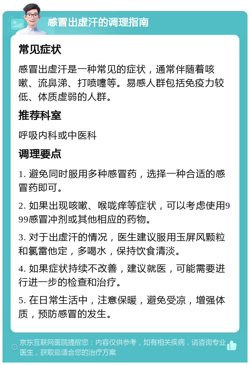 感冒出虚汗的调理指南 常见症状 感冒出虚汗是一种常见的症状，通常伴随着咳嗽、流鼻涕、打喷嚏等。易感人群包括免疫力较低、体质虚弱的人群。 推荐科室 呼吸内科或中医科 调理要点 1. 避免同时服用多种感冒药，选择一种合适的感冒药即可。 2. 如果出现咳嗽、喉咙痒等症状，可以考虑使用999感冒冲剂或其他相应的药物。 3. 对于出虚汗的情况，医生建议服用玉屏风颗粒和氯雷他定，多喝水，保持饮食清淡。 4. 如果症状持续不改善，建议就医，可能需要进行进一步的检查和治疗。 5. 在日常生活中，注意保暖，避免受凉，增强体质，预防感冒的发生。