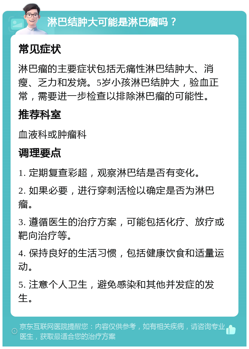 淋巴结肿大可能是淋巴瘤吗？ 常见症状 淋巴瘤的主要症状包括无痛性淋巴结肿大、消瘦、乏力和发烧。5岁小孩淋巴结肿大，验血正常，需要进一步检查以排除淋巴瘤的可能性。 推荐科室 血液科或肿瘤科 调理要点 1. 定期复查彩超，观察淋巴结是否有变化。 2. 如果必要，进行穿刺活检以确定是否为淋巴瘤。 3. 遵循医生的治疗方案，可能包括化疗、放疗或靶向治疗等。 4. 保持良好的生活习惯，包括健康饮食和适量运动。 5. 注意个人卫生，避免感染和其他并发症的发生。