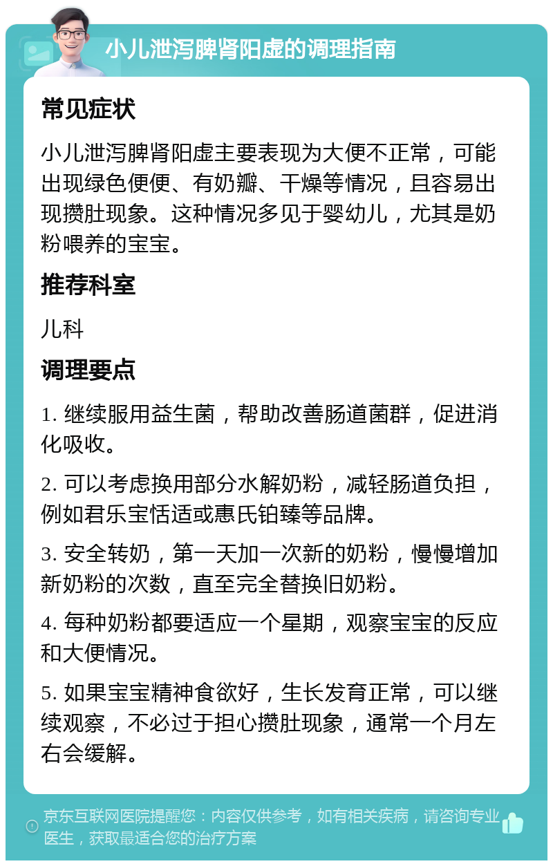 小儿泄泻脾肾阳虚的调理指南 常见症状 小儿泄泻脾肾阳虚主要表现为大便不正常，可能出现绿色便便、有奶瓣、干燥等情况，且容易出现攒肚现象。这种情况多见于婴幼儿，尤其是奶粉喂养的宝宝。 推荐科室 儿科 调理要点 1. 继续服用益生菌，帮助改善肠道菌群，促进消化吸收。 2. 可以考虑换用部分水解奶粉，减轻肠道负担，例如君乐宝恬适或惠氏铂臻等品牌。 3. 安全转奶，第一天加一次新的奶粉，慢慢增加新奶粉的次数，直至完全替换旧奶粉。 4. 每种奶粉都要适应一个星期，观察宝宝的反应和大便情况。 5. 如果宝宝精神食欲好，生长发育正常，可以继续观察，不必过于担心攒肚现象，通常一个月左右会缓解。