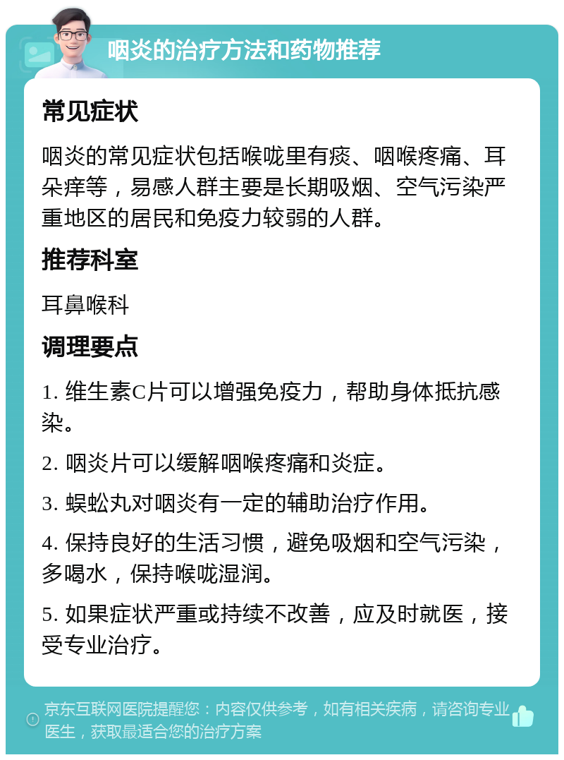 咽炎的治疗方法和药物推荐 常见症状 咽炎的常见症状包括喉咙里有痰、咽喉疼痛、耳朵痒等，易感人群主要是长期吸烟、空气污染严重地区的居民和免疫力较弱的人群。 推荐科室 耳鼻喉科 调理要点 1. 维生素C片可以增强免疫力，帮助身体抵抗感染。 2. 咽炎片可以缓解咽喉疼痛和炎症。 3. 蜈蚣丸对咽炎有一定的辅助治疗作用。 4. 保持良好的生活习惯，避免吸烟和空气污染，多喝水，保持喉咙湿润。 5. 如果症状严重或持续不改善，应及时就医，接受专业治疗。