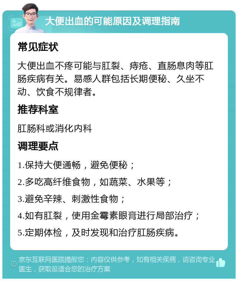 大便出血的可能原因及调理指南 常见症状 大便出血不疼可能与肛裂、痔疮、直肠息肉等肛肠疾病有关。易感人群包括长期便秘、久坐不动、饮食不规律者。 推荐科室 肛肠科或消化内科 调理要点 1.保持大便通畅，避免便秘； 2.多吃高纤维食物，如蔬菜、水果等； 3.避免辛辣、刺激性食物； 4.如有肛裂，使用金霉素眼膏进行局部治疗； 5.定期体检，及时发现和治疗肛肠疾病。