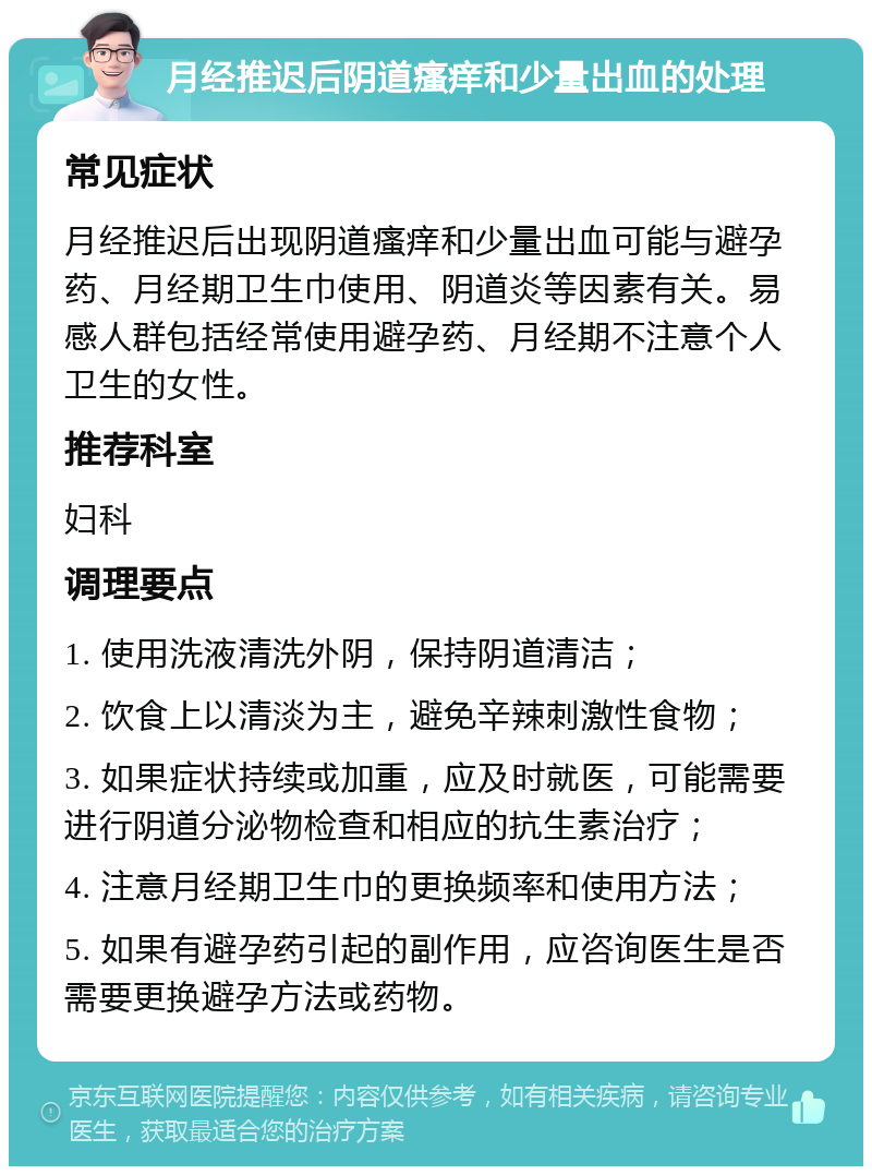 月经推迟后阴道瘙痒和少量出血的处理 常见症状 月经推迟后出现阴道瘙痒和少量出血可能与避孕药、月经期卫生巾使用、阴道炎等因素有关。易感人群包括经常使用避孕药、月经期不注意个人卫生的女性。 推荐科室 妇科 调理要点 1. 使用洗液清洗外阴，保持阴道清洁； 2. 饮食上以清淡为主，避免辛辣刺激性食物； 3. 如果症状持续或加重，应及时就医，可能需要进行阴道分泌物检查和相应的抗生素治疗； 4. 注意月经期卫生巾的更换频率和使用方法； 5. 如果有避孕药引起的副作用，应咨询医生是否需要更换避孕方法或药物。