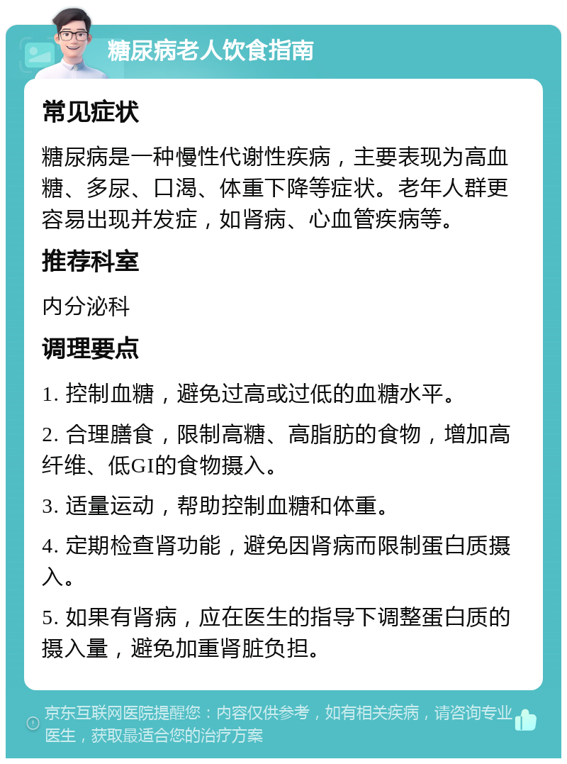 糖尿病老人饮食指南 常见症状 糖尿病是一种慢性代谢性疾病，主要表现为高血糖、多尿、口渴、体重下降等症状。老年人群更容易出现并发症，如肾病、心血管疾病等。 推荐科室 内分泌科 调理要点 1. 控制血糖，避免过高或过低的血糖水平。 2. 合理膳食，限制高糖、高脂肪的食物，增加高纤维、低GI的食物摄入。 3. 适量运动，帮助控制血糖和体重。 4. 定期检查肾功能，避免因肾病而限制蛋白质摄入。 5. 如果有肾病，应在医生的指导下调整蛋白质的摄入量，避免加重肾脏负担。