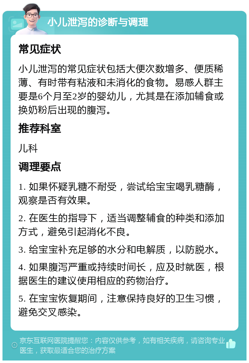 小儿泄泻的诊断与调理 常见症状 小儿泄泻的常见症状包括大便次数增多、便质稀薄、有时带有粘液和未消化的食物。易感人群主要是6个月至2岁的婴幼儿，尤其是在添加辅食或换奶粉后出现的腹泻。 推荐科室 儿科 调理要点 1. 如果怀疑乳糖不耐受，尝试给宝宝喝乳糖酶，观察是否有效果。 2. 在医生的指导下，适当调整辅食的种类和添加方式，避免引起消化不良。 3. 给宝宝补充足够的水分和电解质，以防脱水。 4. 如果腹泻严重或持续时间长，应及时就医，根据医生的建议使用相应的药物治疗。 5. 在宝宝恢复期间，注意保持良好的卫生习惯，避免交叉感染。