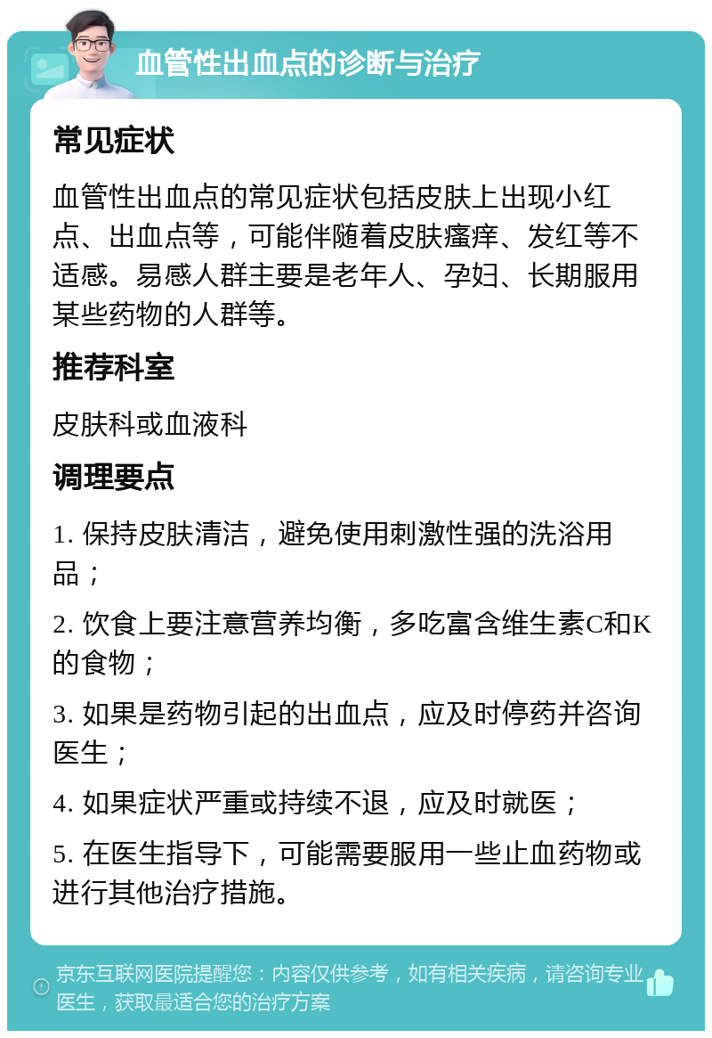 血管性出血点的诊断与治疗 常见症状 血管性出血点的常见症状包括皮肤上出现小红点、出血点等，可能伴随着皮肤瘙痒、发红等不适感。易感人群主要是老年人、孕妇、长期服用某些药物的人群等。 推荐科室 皮肤科或血液科 调理要点 1. 保持皮肤清洁，避免使用刺激性强的洗浴用品； 2. 饮食上要注意营养均衡，多吃富含维生素C和K的食物； 3. 如果是药物引起的出血点，应及时停药并咨询医生； 4. 如果症状严重或持续不退，应及时就医； 5. 在医生指导下，可能需要服用一些止血药物或进行其他治疗措施。