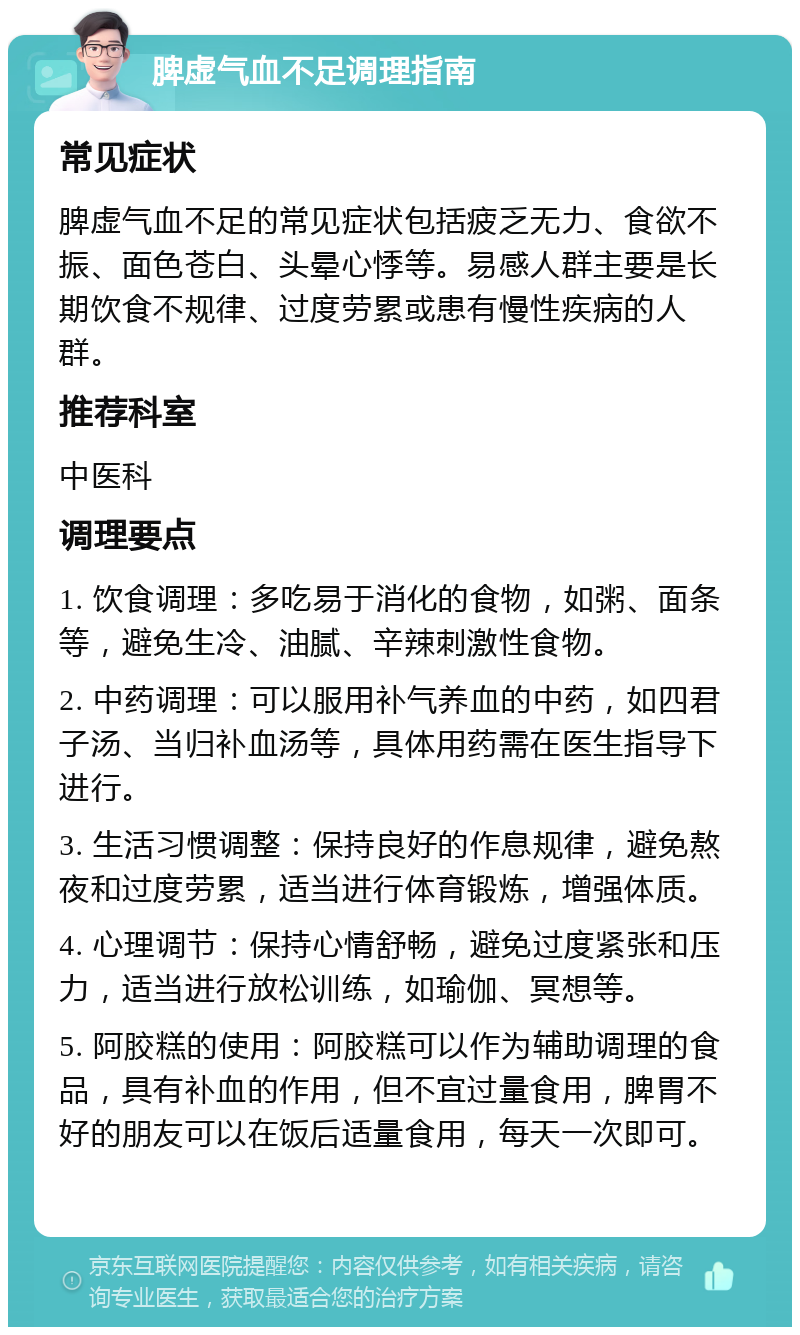 脾虚气血不足调理指南 常见症状 脾虚气血不足的常见症状包括疲乏无力、食欲不振、面色苍白、头晕心悸等。易感人群主要是长期饮食不规律、过度劳累或患有慢性疾病的人群。 推荐科室 中医科 调理要点 1. 饮食调理：多吃易于消化的食物，如粥、面条等，避免生冷、油腻、辛辣刺激性食物。 2. 中药调理：可以服用补气养血的中药，如四君子汤、当归补血汤等，具体用药需在医生指导下进行。 3. 生活习惯调整：保持良好的作息规律，避免熬夜和过度劳累，适当进行体育锻炼，增强体质。 4. 心理调节：保持心情舒畅，避免过度紧张和压力，适当进行放松训练，如瑜伽、冥想等。 5. 阿胶糕的使用：阿胶糕可以作为辅助调理的食品，具有补血的作用，但不宜过量食用，脾胃不好的朋友可以在饭后适量食用，每天一次即可。