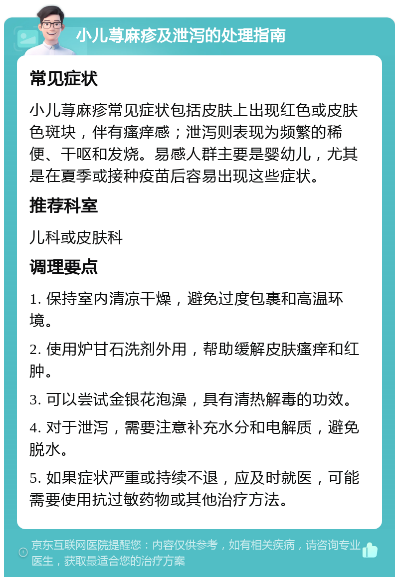 小儿荨麻疹及泄泻的处理指南 常见症状 小儿荨麻疹常见症状包括皮肤上出现红色或皮肤色斑块，伴有瘙痒感；泄泻则表现为频繁的稀便、干呕和发烧。易感人群主要是婴幼儿，尤其是在夏季或接种疫苗后容易出现这些症状。 推荐科室 儿科或皮肤科 调理要点 1. 保持室内清凉干燥，避免过度包裹和高温环境。 2. 使用炉甘石洗剂外用，帮助缓解皮肤瘙痒和红肿。 3. 可以尝试金银花泡澡，具有清热解毒的功效。 4. 对于泄泻，需要注意补充水分和电解质，避免脱水。 5. 如果症状严重或持续不退，应及时就医，可能需要使用抗过敏药物或其他治疗方法。