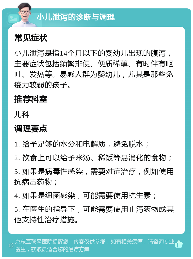 小儿泄泻的诊断与调理 常见症状 小儿泄泻是指14个月以下的婴幼儿出现的腹泻，主要症状包括频繁排便、便质稀薄、有时伴有呕吐、发热等。易感人群为婴幼儿，尤其是那些免疫力较弱的孩子。 推荐科室 儿科 调理要点 1. 给予足够的水分和电解质，避免脱水； 2. 饮食上可以给予米汤、稀饭等易消化的食物； 3. 如果是病毒性感染，需要对症治疗，例如使用抗病毒药物； 4. 如果是细菌感染，可能需要使用抗生素； 5. 在医生的指导下，可能需要使用止泻药物或其他支持性治疗措施。