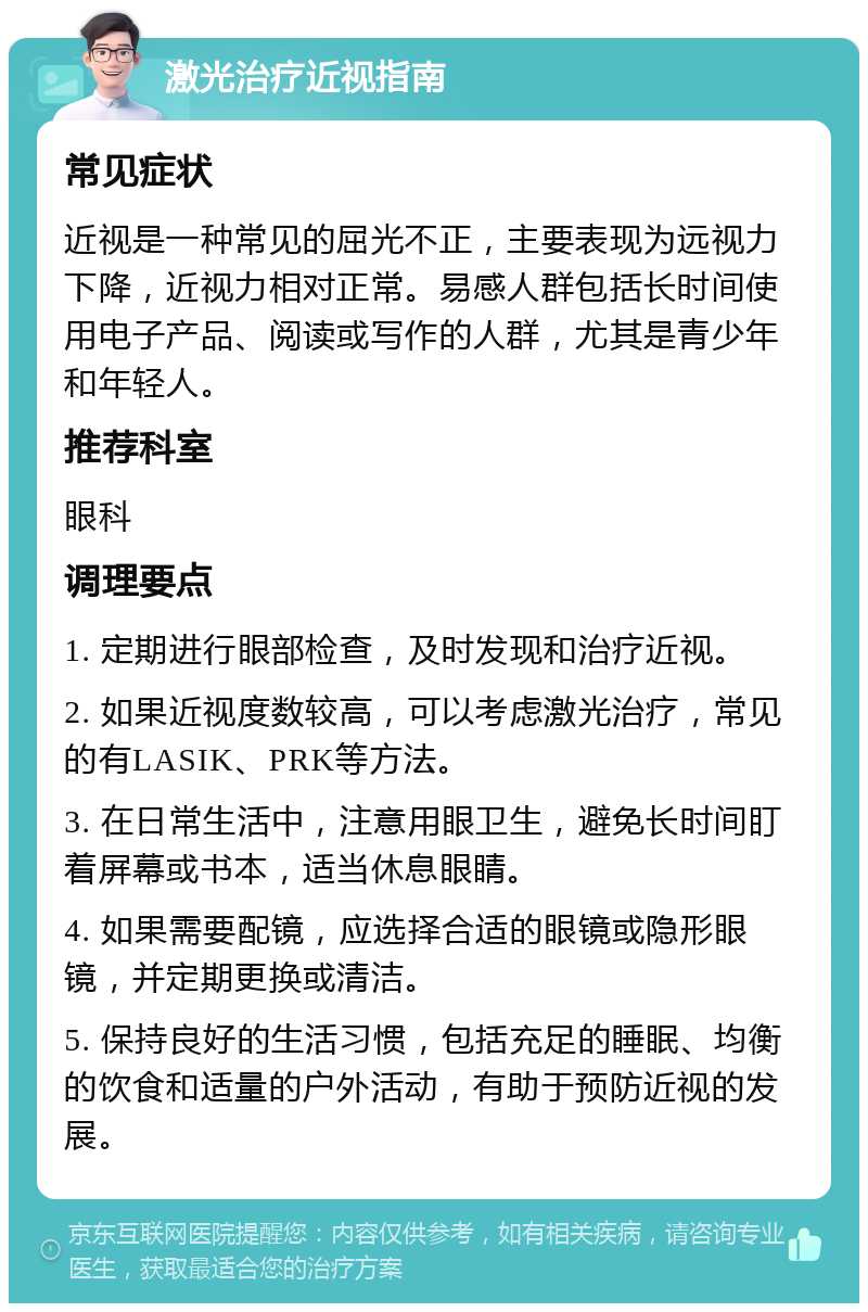 激光治疗近视指南 常见症状 近视是一种常见的屈光不正，主要表现为远视力下降，近视力相对正常。易感人群包括长时间使用电子产品、阅读或写作的人群，尤其是青少年和年轻人。 推荐科室 眼科 调理要点 1. 定期进行眼部检查，及时发现和治疗近视。 2. 如果近视度数较高，可以考虑激光治疗，常见的有LASIK、PRK等方法。 3. 在日常生活中，注意用眼卫生，避免长时间盯着屏幕或书本，适当休息眼睛。 4. 如果需要配镜，应选择合适的眼镜或隐形眼镜，并定期更换或清洁。 5. 保持良好的生活习惯，包括充足的睡眠、均衡的饮食和适量的户外活动，有助于预防近视的发展。