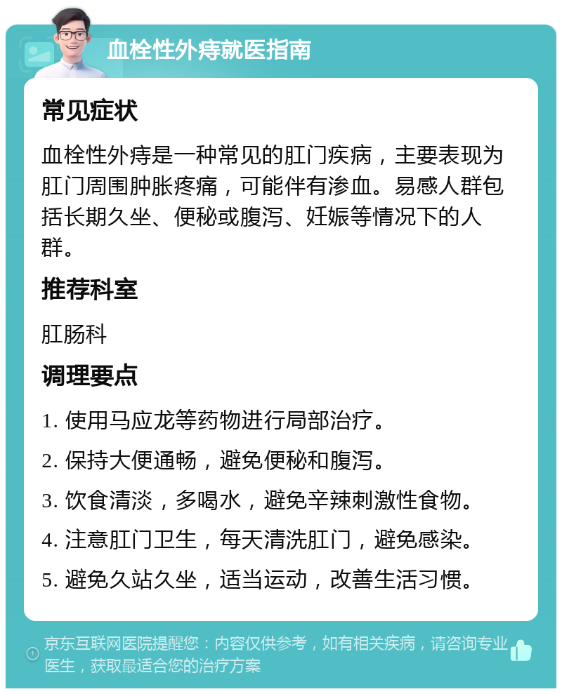 血栓性外痔就医指南 常见症状 血栓性外痔是一种常见的肛门疾病，主要表现为肛门周围肿胀疼痛，可能伴有渗血。易感人群包括长期久坐、便秘或腹泻、妊娠等情况下的人群。 推荐科室 肛肠科 调理要点 1. 使用马应龙等药物进行局部治疗。 2. 保持大便通畅，避免便秘和腹泻。 3. 饮食清淡，多喝水，避免辛辣刺激性食物。 4. 注意肛门卫生，每天清洗肛门，避免感染。 5. 避免久站久坐，适当运动，改善生活习惯。