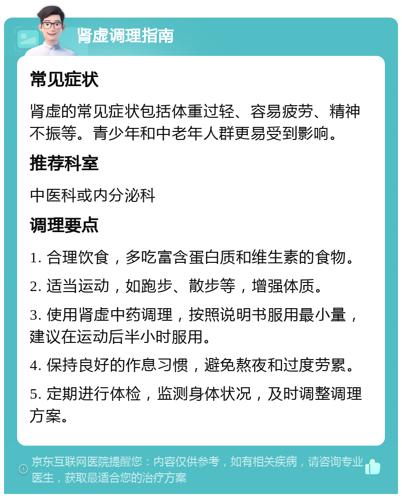 肾虚调理指南 常见症状 肾虚的常见症状包括体重过轻、容易疲劳、精神不振等。青少年和中老年人群更易受到影响。 推荐科室 中医科或内分泌科 调理要点 1. 合理饮食，多吃富含蛋白质和维生素的食物。 2. 适当运动，如跑步、散步等，增强体质。 3. 使用肾虚中药调理，按照说明书服用最小量，建议在运动后半小时服用。 4. 保持良好的作息习惯，避免熬夜和过度劳累。 5. 定期进行体检，监测身体状况，及时调整调理方案。