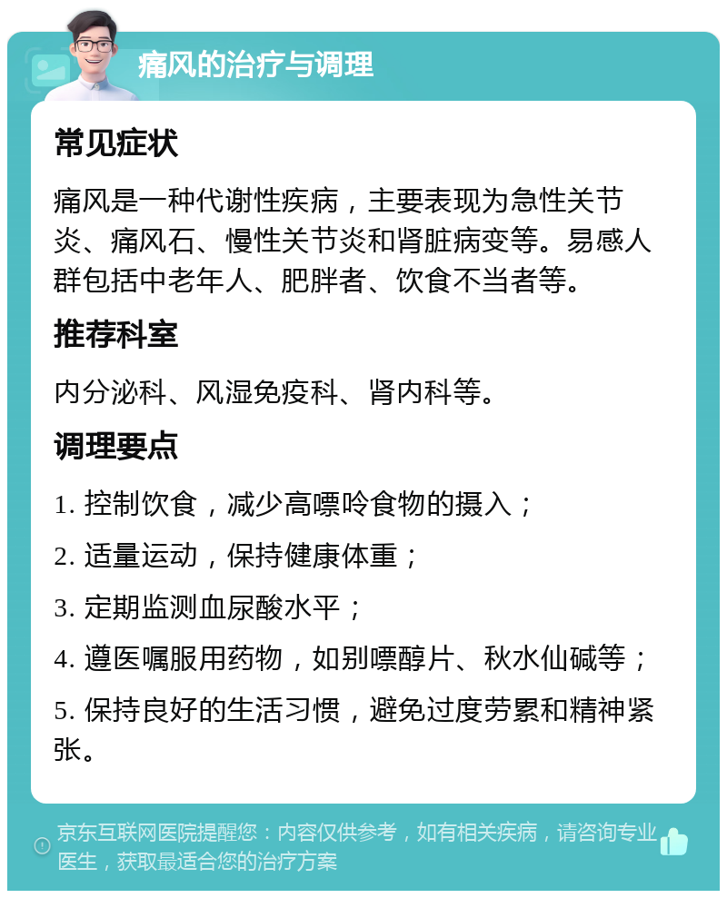 痛风的治疗与调理 常见症状 痛风是一种代谢性疾病，主要表现为急性关节炎、痛风石、慢性关节炎和肾脏病变等。易感人群包括中老年人、肥胖者、饮食不当者等。 推荐科室 内分泌科、风湿免疫科、肾内科等。 调理要点 1. 控制饮食，减少高嘌呤食物的摄入； 2. 适量运动，保持健康体重； 3. 定期监测血尿酸水平； 4. 遵医嘱服用药物，如别嘌醇片、秋水仙碱等； 5. 保持良好的生活习惯，避免过度劳累和精神紧张。