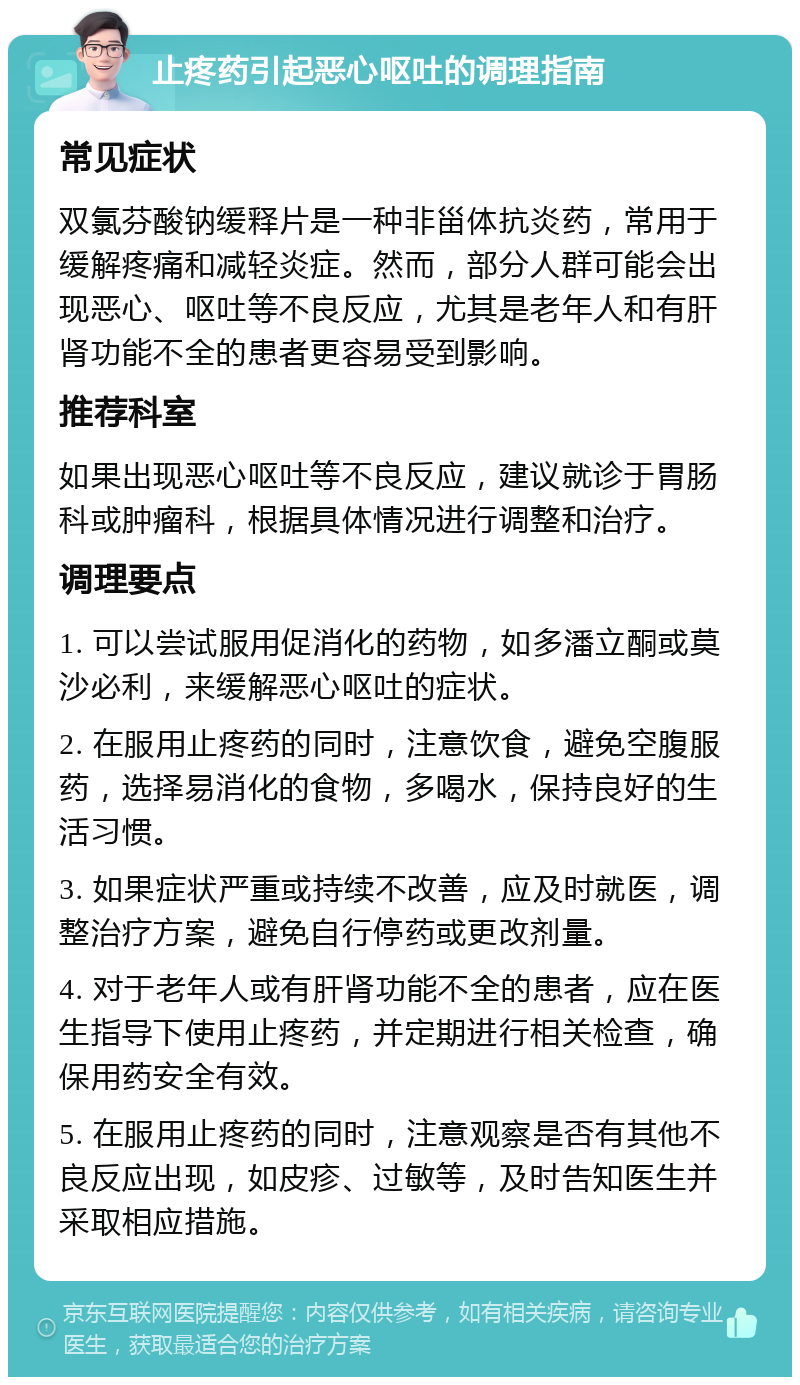 止疼药引起恶心呕吐的调理指南 常见症状 双氯芬酸钠缓释片是一种非甾体抗炎药，常用于缓解疼痛和减轻炎症。然而，部分人群可能会出现恶心、呕吐等不良反应，尤其是老年人和有肝肾功能不全的患者更容易受到影响。 推荐科室 如果出现恶心呕吐等不良反应，建议就诊于胃肠科或肿瘤科，根据具体情况进行调整和治疗。 调理要点 1. 可以尝试服用促消化的药物，如多潘立酮或莫沙必利，来缓解恶心呕吐的症状。 2. 在服用止疼药的同时，注意饮食，避免空腹服药，选择易消化的食物，多喝水，保持良好的生活习惯。 3. 如果症状严重或持续不改善，应及时就医，调整治疗方案，避免自行停药或更改剂量。 4. 对于老年人或有肝肾功能不全的患者，应在医生指导下使用止疼药，并定期进行相关检查，确保用药安全有效。 5. 在服用止疼药的同时，注意观察是否有其他不良反应出现，如皮疹、过敏等，及时告知医生并采取相应措施。