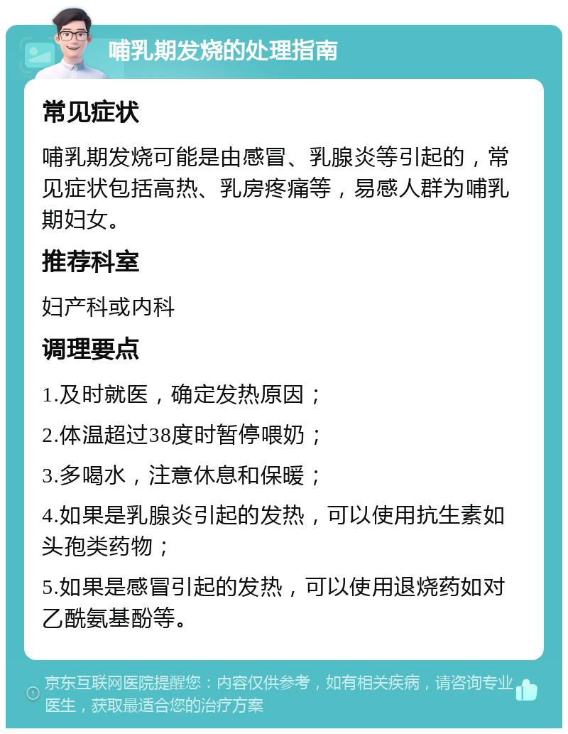 哺乳期发烧的处理指南 常见症状 哺乳期发烧可能是由感冒、乳腺炎等引起的，常见症状包括高热、乳房疼痛等，易感人群为哺乳期妇女。 推荐科室 妇产科或内科 调理要点 1.及时就医，确定发热原因； 2.体温超过38度时暂停喂奶； 3.多喝水，注意休息和保暖； 4.如果是乳腺炎引起的发热，可以使用抗生素如头孢类药物； 5.如果是感冒引起的发热，可以使用退烧药如对乙酰氨基酚等。