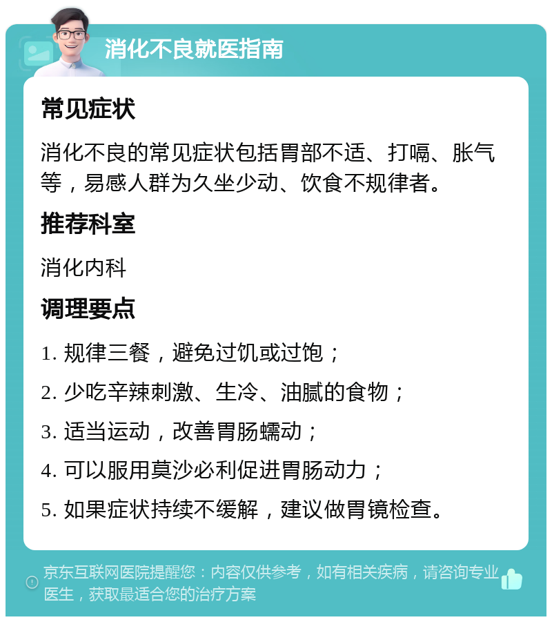 消化不良就医指南 常见症状 消化不良的常见症状包括胃部不适、打嗝、胀气等，易感人群为久坐少动、饮食不规律者。 推荐科室 消化内科 调理要点 1. 规律三餐，避免过饥或过饱； 2. 少吃辛辣刺激、生冷、油腻的食物； 3. 适当运动，改善胃肠蠕动； 4. 可以服用莫沙必利促进胃肠动力； 5. 如果症状持续不缓解，建议做胃镜检查。