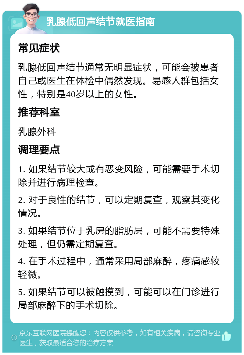 乳腺低回声结节就医指南 常见症状 乳腺低回声结节通常无明显症状，可能会被患者自己或医生在体检中偶然发现。易感人群包括女性，特别是40岁以上的女性。 推荐科室 乳腺外科 调理要点 1. 如果结节较大或有恶变风险，可能需要手术切除并进行病理检查。 2. 对于良性的结节，可以定期复查，观察其变化情况。 3. 如果结节位于乳房的脂肪层，可能不需要特殊处理，但仍需定期复查。 4. 在手术过程中，通常采用局部麻醉，疼痛感较轻微。 5. 如果结节可以被触摸到，可能可以在门诊进行局部麻醉下的手术切除。