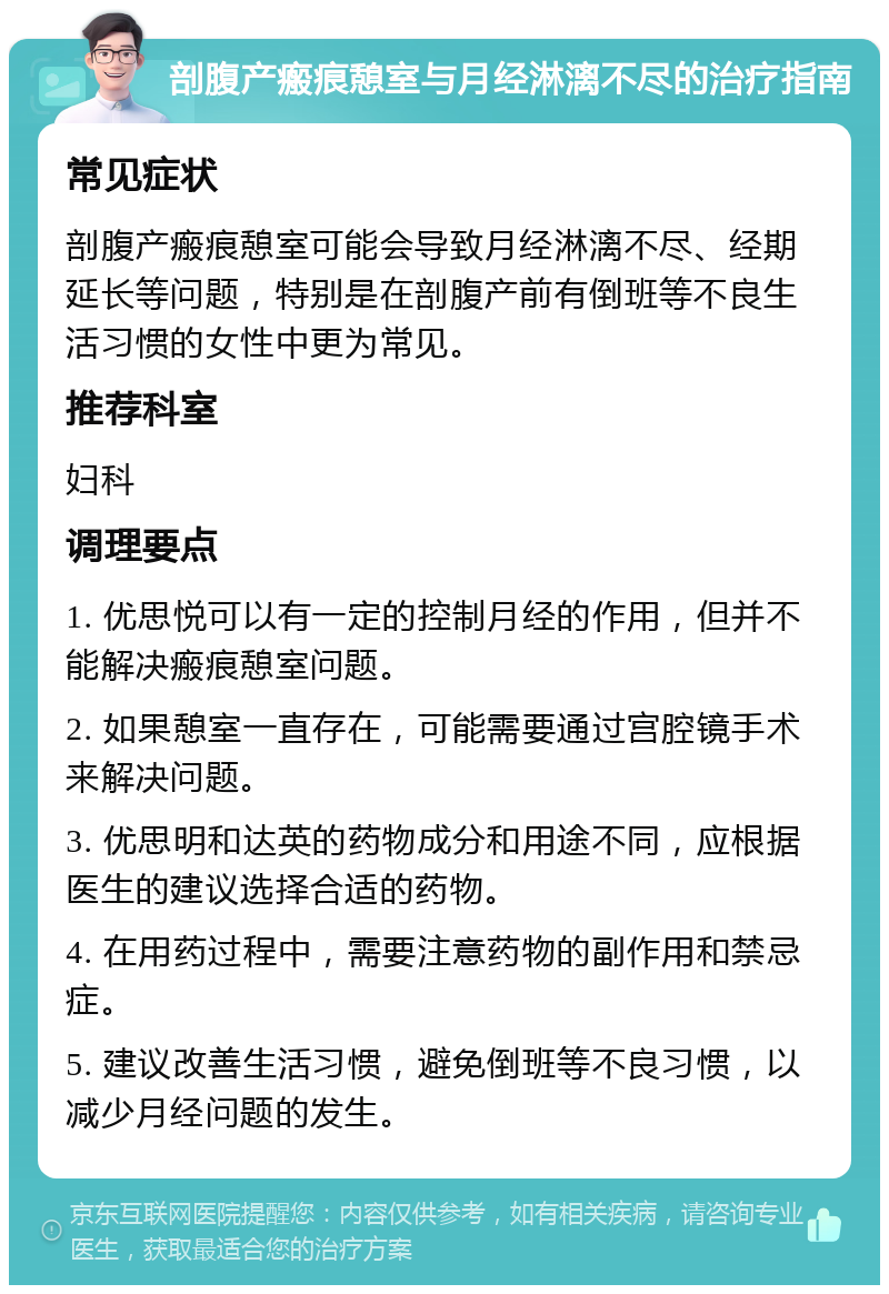 剖腹产瘢痕憩室与月经淋漓不尽的治疗指南 常见症状 剖腹产瘢痕憩室可能会导致月经淋漓不尽、经期延长等问题，特别是在剖腹产前有倒班等不良生活习惯的女性中更为常见。 推荐科室 妇科 调理要点 1. 优思悦可以有一定的控制月经的作用，但并不能解决瘢痕憩室问题。 2. 如果憩室一直存在，可能需要通过宫腔镜手术来解决问题。 3. 优思明和达英的药物成分和用途不同，应根据医生的建议选择合适的药物。 4. 在用药过程中，需要注意药物的副作用和禁忌症。 5. 建议改善生活习惯，避免倒班等不良习惯，以减少月经问题的发生。