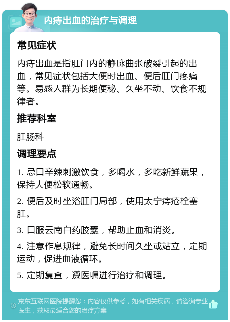 内痔出血的治疗与调理 常见症状 内痔出血是指肛门内的静脉曲张破裂引起的出血，常见症状包括大便时出血、便后肛门疼痛等。易感人群为长期便秘、久坐不动、饮食不规律者。 推荐科室 肛肠科 调理要点 1. 忌口辛辣刺激饮食，多喝水，多吃新鲜蔬果，保持大便松软通畅。 2. 便后及时坐浴肛门局部，使用太宁痔疮栓塞肛。 3. 口服云南白药胶囊，帮助止血和消炎。 4. 注意作息规律，避免长时间久坐或站立，定期运动，促进血液循环。 5. 定期复查，遵医嘱进行治疗和调理。