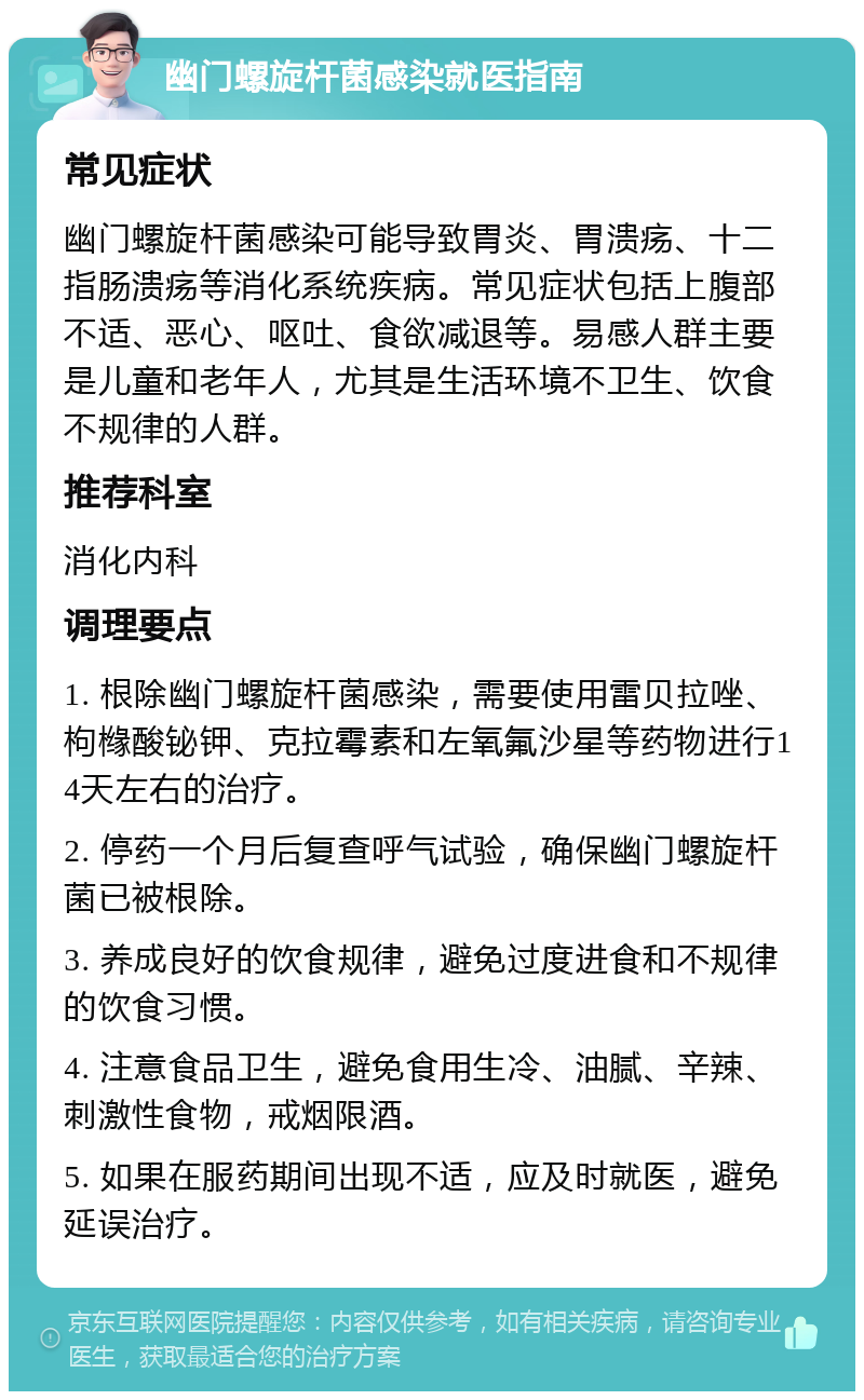 幽门螺旋杆菌感染就医指南 常见症状 幽门螺旋杆菌感染可能导致胃炎、胃溃疡、十二指肠溃疡等消化系统疾病。常见症状包括上腹部不适、恶心、呕吐、食欲减退等。易感人群主要是儿童和老年人，尤其是生活环境不卫生、饮食不规律的人群。 推荐科室 消化内科 调理要点 1. 根除幽门螺旋杆菌感染，需要使用雷贝拉唑、枸橼酸铋钾、克拉霉素和左氧氟沙星等药物进行14天左右的治疗。 2. 停药一个月后复查呼气试验，确保幽门螺旋杆菌已被根除。 3. 养成良好的饮食规律，避免过度进食和不规律的饮食习惯。 4. 注意食品卫生，避免食用生冷、油腻、辛辣、刺激性食物，戒烟限酒。 5. 如果在服药期间出现不适，应及时就医，避免延误治疗。