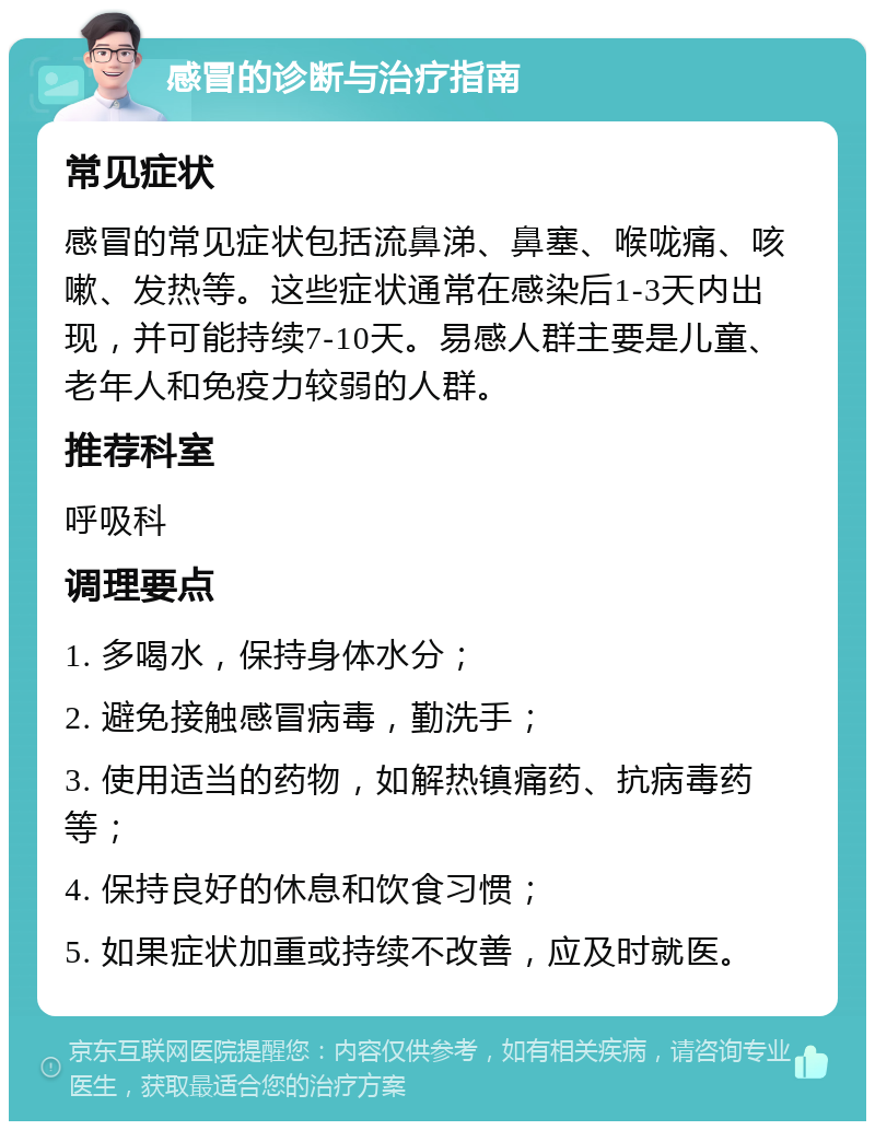 感冒的诊断与治疗指南 常见症状 感冒的常见症状包括流鼻涕、鼻塞、喉咙痛、咳嗽、发热等。这些症状通常在感染后1-3天内出现，并可能持续7-10天。易感人群主要是儿童、老年人和免疫力较弱的人群。 推荐科室 呼吸科 调理要点 1. 多喝水，保持身体水分； 2. 避免接触感冒病毒，勤洗手； 3. 使用适当的药物，如解热镇痛药、抗病毒药等； 4. 保持良好的休息和饮食习惯； 5. 如果症状加重或持续不改善，应及时就医。