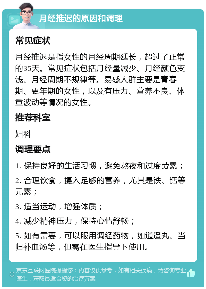 月经推迟的原因和调理 常见症状 月经推迟是指女性的月经周期延长，超过了正常的35天。常见症状包括月经量减少、月经颜色变浅、月经周期不规律等。易感人群主要是青春期、更年期的女性，以及有压力、营养不良、体重波动等情况的女性。 推荐科室 妇科 调理要点 1. 保持良好的生活习惯，避免熬夜和过度劳累； 2. 合理饮食，摄入足够的营养，尤其是铁、钙等元素； 3. 适当运动，增强体质； 4. 减少精神压力，保持心情舒畅； 5. 如有需要，可以服用调经药物，如逍遥丸、当归补血汤等，但需在医生指导下使用。