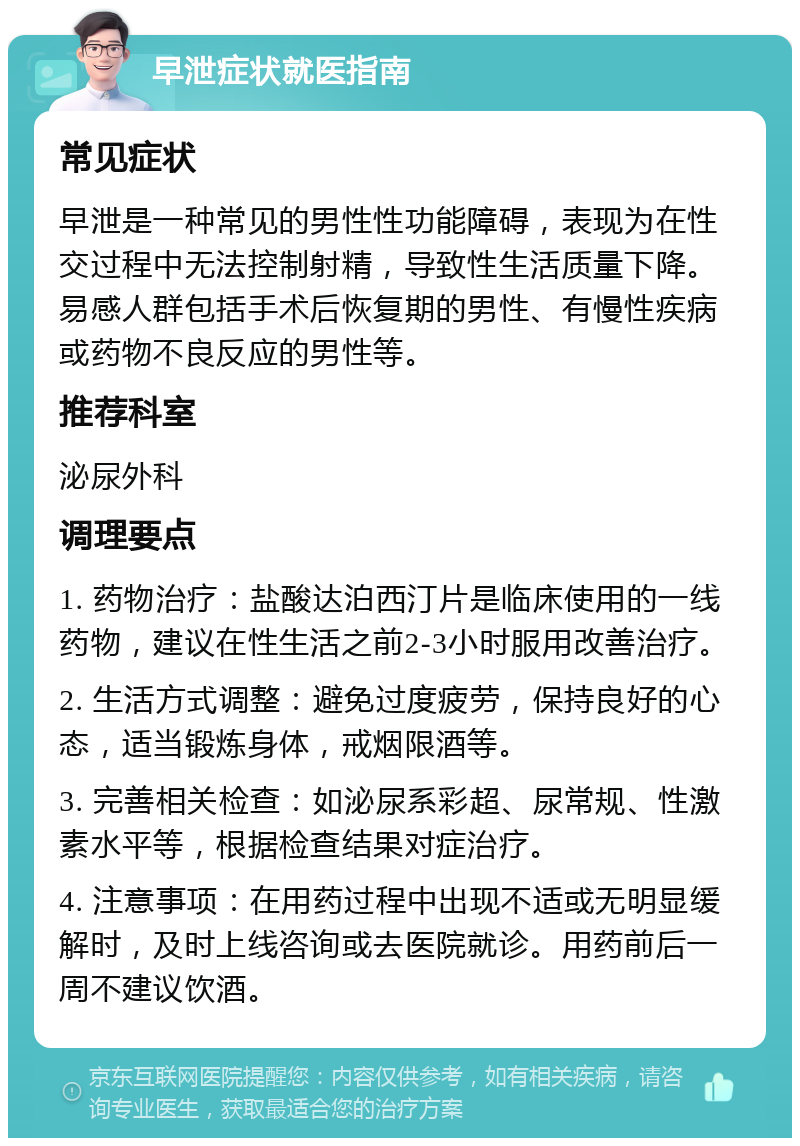 早泄症状就医指南 常见症状 早泄是一种常见的男性性功能障碍，表现为在性交过程中无法控制射精，导致性生活质量下降。易感人群包括手术后恢复期的男性、有慢性疾病或药物不良反应的男性等。 推荐科室 泌尿外科 调理要点 1. 药物治疗：盐酸达泊西汀片是临床使用的一线药物，建议在性生活之前2-3小时服用改善治疗。 2. 生活方式调整：避免过度疲劳，保持良好的心态，适当锻炼身体，戒烟限酒等。 3. 完善相关检查：如泌尿系彩超、尿常规、性激素水平等，根据检查结果对症治疗。 4. 注意事项：在用药过程中出现不适或无明显缓解时，及时上线咨询或去医院就诊。用药前后一周不建议饮酒。