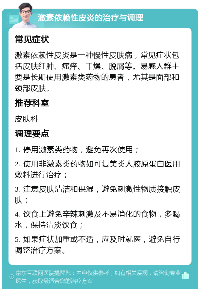 激素依赖性皮炎的治疗与调理 常见症状 激素依赖性皮炎是一种慢性皮肤病，常见症状包括皮肤红肿、瘙痒、干燥、脱屑等。易感人群主要是长期使用激素类药物的患者，尤其是面部和颈部皮肤。 推荐科室 皮肤科 调理要点 1. 停用激素类药物，避免再次使用； 2. 使用非激素类药物如可复美类人胶原蛋白医用敷料进行治疗； 3. 注意皮肤清洁和保湿，避免刺激性物质接触皮肤； 4. 饮食上避免辛辣刺激及不易消化的食物，多喝水，保持清淡饮食； 5. 如果症状加重或不适，应及时就医，避免自行调整治疗方案。