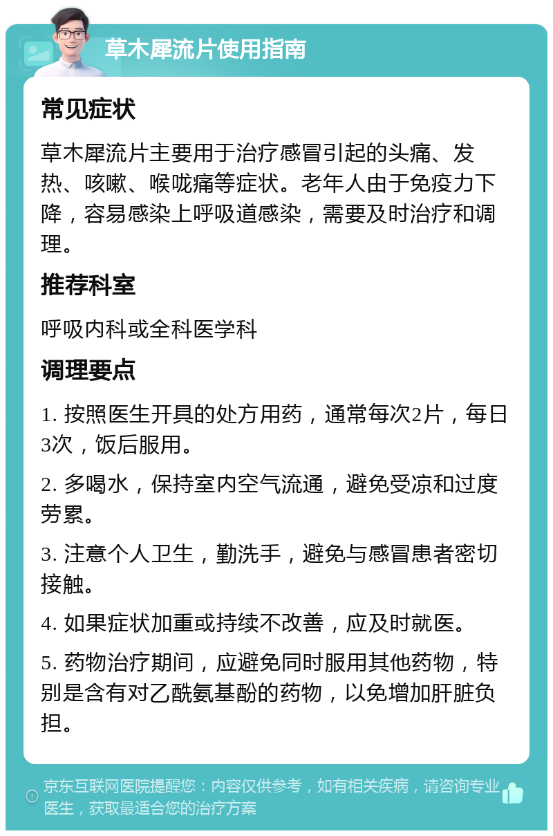 草木犀流片使用指南 常见症状 草木犀流片主要用于治疗感冒引起的头痛、发热、咳嗽、喉咙痛等症状。老年人由于免疫力下降，容易感染上呼吸道感染，需要及时治疗和调理。 推荐科室 呼吸内科或全科医学科 调理要点 1. 按照医生开具的处方用药，通常每次2片，每日3次，饭后服用。 2. 多喝水，保持室内空气流通，避免受凉和过度劳累。 3. 注意个人卫生，勤洗手，避免与感冒患者密切接触。 4. 如果症状加重或持续不改善，应及时就医。 5. 药物治疗期间，应避免同时服用其他药物，特别是含有对乙酰氨基酚的药物，以免增加肝脏负担。