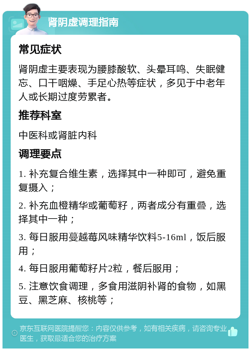 肾阴虚调理指南 常见症状 肾阴虚主要表现为腰膝酸软、头晕耳鸣、失眠健忘、口干咽燥、手足心热等症状，多见于中老年人或长期过度劳累者。 推荐科室 中医科或肾脏内科 调理要点 1. 补充复合维生素，选择其中一种即可，避免重复摄入； 2. 补充血橙精华或葡萄籽，两者成分有重叠，选择其中一种； 3. 每日服用蔓越莓风味精华饮料5-16ml，饭后服用； 4. 每日服用葡萄籽片2粒，餐后服用； 5. 注意饮食调理，多食用滋阴补肾的食物，如黑豆、黑芝麻、核桃等；