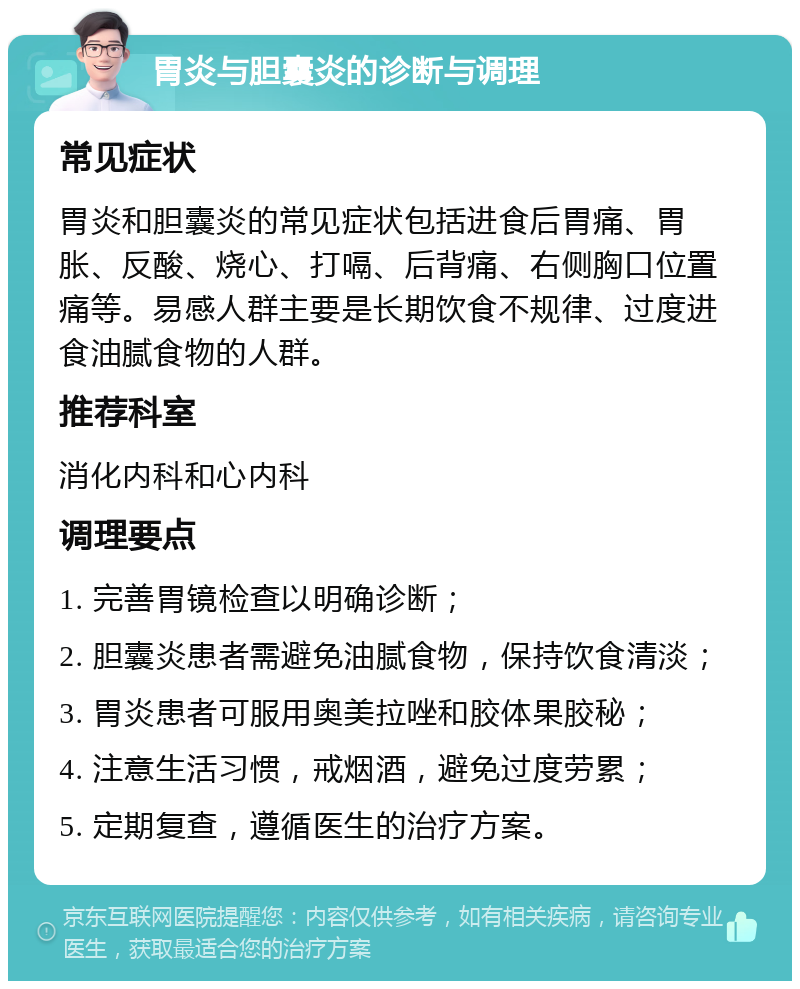 胃炎与胆囊炎的诊断与调理 常见症状 胃炎和胆囊炎的常见症状包括进食后胃痛、胃胀、反酸、烧心、打嗝、后背痛、右侧胸口位置痛等。易感人群主要是长期饮食不规律、过度进食油腻食物的人群。 推荐科室 消化内科和心内科 调理要点 1. 完善胃镜检查以明确诊断； 2. 胆囊炎患者需避免油腻食物，保持饮食清淡； 3. 胃炎患者可服用奥美拉唑和胶体果胶秘； 4. 注意生活习惯，戒烟酒，避免过度劳累； 5. 定期复查，遵循医生的治疗方案。