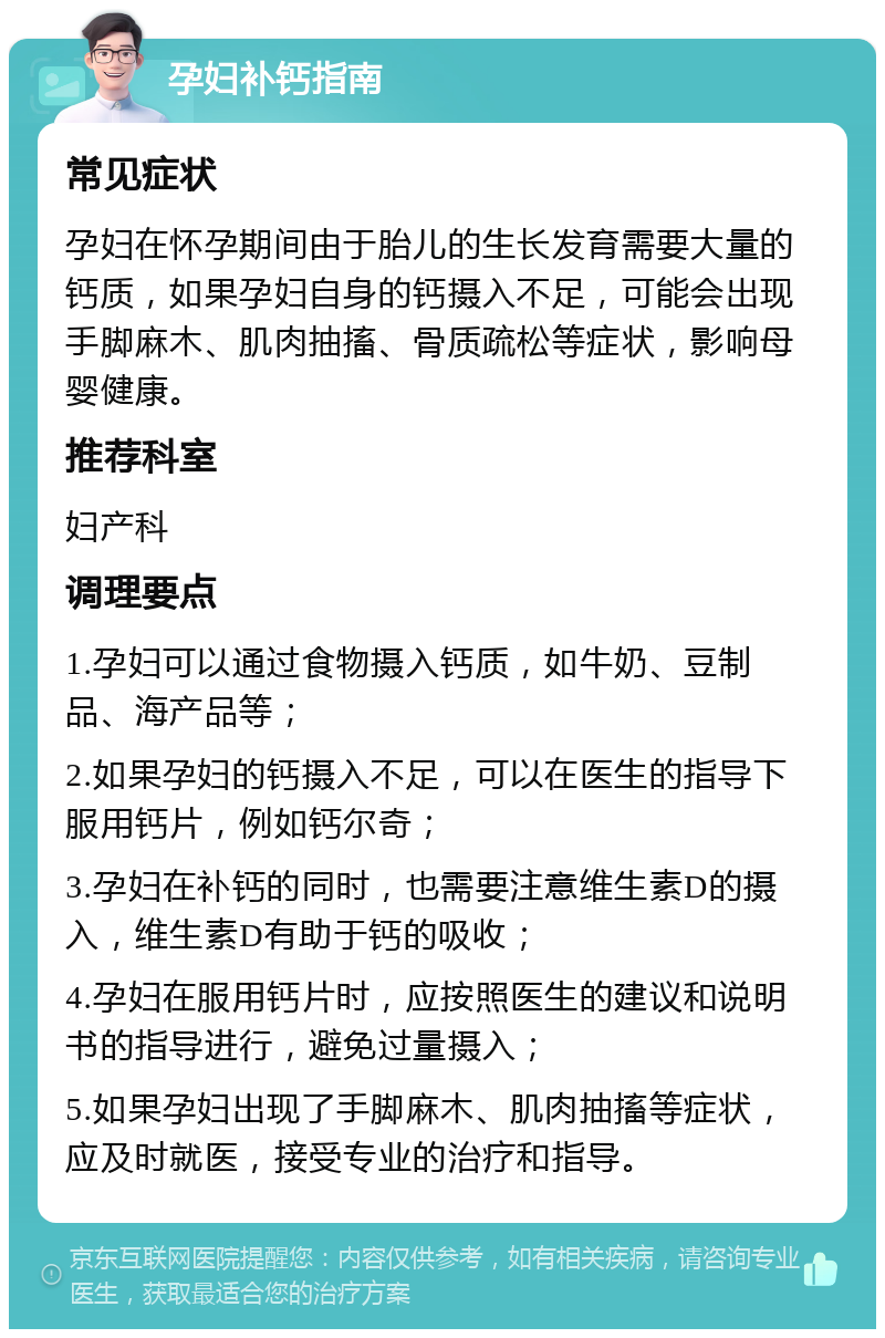 孕妇补钙指南 常见症状 孕妇在怀孕期间由于胎儿的生长发育需要大量的钙质，如果孕妇自身的钙摄入不足，可能会出现手脚麻木、肌肉抽搐、骨质疏松等症状，影响母婴健康。 推荐科室 妇产科 调理要点 1.孕妇可以通过食物摄入钙质，如牛奶、豆制品、海产品等； 2.如果孕妇的钙摄入不足，可以在医生的指导下服用钙片，例如钙尔奇； 3.孕妇在补钙的同时，也需要注意维生素D的摄入，维生素D有助于钙的吸收； 4.孕妇在服用钙片时，应按照医生的建议和说明书的指导进行，避免过量摄入； 5.如果孕妇出现了手脚麻木、肌肉抽搐等症状，应及时就医，接受专业的治疗和指导。