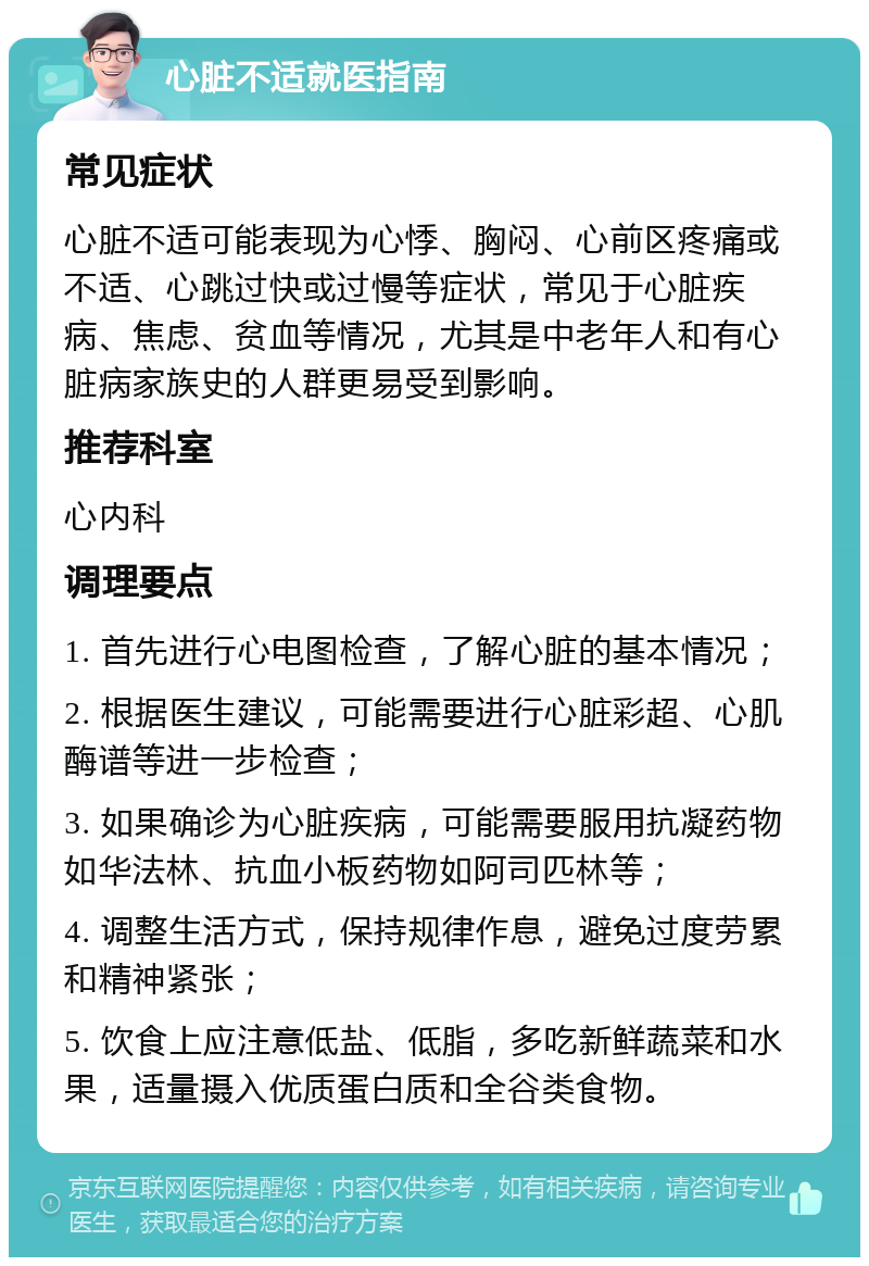 心脏不适就医指南 常见症状 心脏不适可能表现为心悸、胸闷、心前区疼痛或不适、心跳过快或过慢等症状，常见于心脏疾病、焦虑、贫血等情况，尤其是中老年人和有心脏病家族史的人群更易受到影响。 推荐科室 心内科 调理要点 1. 首先进行心电图检查，了解心脏的基本情况； 2. 根据医生建议，可能需要进行心脏彩超、心肌酶谱等进一步检查； 3. 如果确诊为心脏疾病，可能需要服用抗凝药物如华法林、抗血小板药物如阿司匹林等； 4. 调整生活方式，保持规律作息，避免过度劳累和精神紧张； 5. 饮食上应注意低盐、低脂，多吃新鲜蔬菜和水果，适量摄入优质蛋白质和全谷类食物。