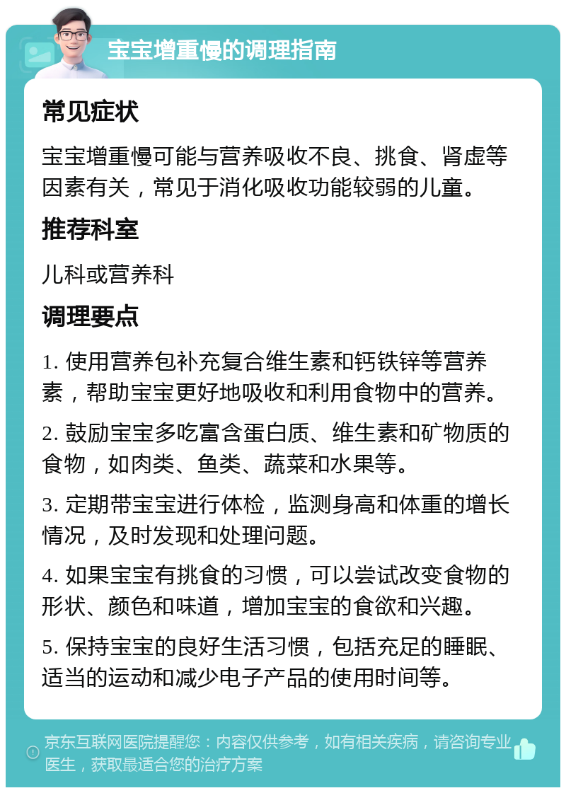 宝宝增重慢的调理指南 常见症状 宝宝增重慢可能与营养吸收不良、挑食、肾虚等因素有关，常见于消化吸收功能较弱的儿童。 推荐科室 儿科或营养科 调理要点 1. 使用营养包补充复合维生素和钙铁锌等营养素，帮助宝宝更好地吸收和利用食物中的营养。 2. 鼓励宝宝多吃富含蛋白质、维生素和矿物质的食物，如肉类、鱼类、蔬菜和水果等。 3. 定期带宝宝进行体检，监测身高和体重的增长情况，及时发现和处理问题。 4. 如果宝宝有挑食的习惯，可以尝试改变食物的形状、颜色和味道，增加宝宝的食欲和兴趣。 5. 保持宝宝的良好生活习惯，包括充足的睡眠、适当的运动和减少电子产品的使用时间等。