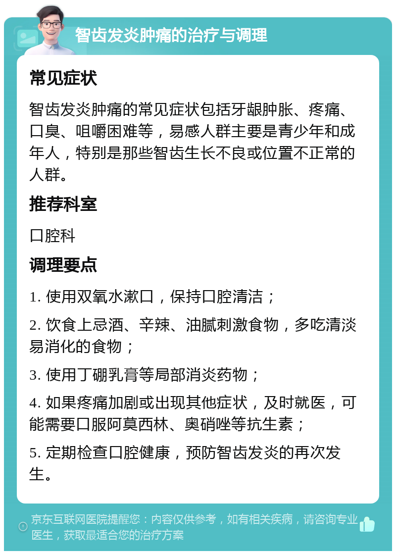 智齿发炎肿痛的治疗与调理 常见症状 智齿发炎肿痛的常见症状包括牙龈肿胀、疼痛、口臭、咀嚼困难等，易感人群主要是青少年和成年人，特别是那些智齿生长不良或位置不正常的人群。 推荐科室 口腔科 调理要点 1. 使用双氧水漱口，保持口腔清洁； 2. 饮食上忌酒、辛辣、油腻刺激食物，多吃清淡易消化的食物； 3. 使用丁硼乳膏等局部消炎药物； 4. 如果疼痛加剧或出现其他症状，及时就医，可能需要口服阿莫西林、奥硝唑等抗生素； 5. 定期检查口腔健康，预防智齿发炎的再次发生。