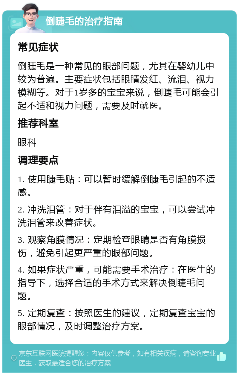 倒睫毛的治疗指南 常见症状 倒睫毛是一种常见的眼部问题，尤其在婴幼儿中较为普遍。主要症状包括眼睛发红、流泪、视力模糊等。对于1岁多的宝宝来说，倒睫毛可能会引起不适和视力问题，需要及时就医。 推荐科室 眼科 调理要点 1. 使用睫毛贴：可以暂时缓解倒睫毛引起的不适感。 2. 冲洗泪管：对于伴有泪溢的宝宝，可以尝试冲洗泪管来改善症状。 3. 观察角膜情况：定期检查眼睛是否有角膜损伤，避免引起更严重的眼部问题。 4. 如果症状严重，可能需要手术治疗：在医生的指导下，选择合适的手术方式来解决倒睫毛问题。 5. 定期复查：按照医生的建议，定期复查宝宝的眼部情况，及时调整治疗方案。