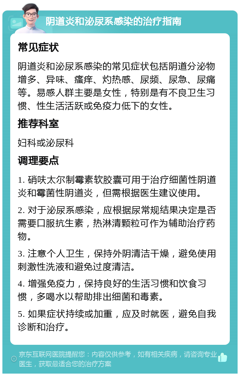 阴道炎和泌尿系感染的治疗指南 常见症状 阴道炎和泌尿系感染的常见症状包括阴道分泌物增多、异味、瘙痒、灼热感、尿频、尿急、尿痛等。易感人群主要是女性，特别是有不良卫生习惯、性生活活跃或免疫力低下的女性。 推荐科室 妇科或泌尿科 调理要点 1. 硝呋太尔制霉素软胶囊可用于治疗细菌性阴道炎和霉菌性阴道炎，但需根据医生建议使用。 2. 对于泌尿系感染，应根据尿常规结果决定是否需要口服抗生素，热淋清颗粒可作为辅助治疗药物。 3. 注意个人卫生，保持外阴清洁干燥，避免使用刺激性洗液和避免过度清洁。 4. 增强免疫力，保持良好的生活习惯和饮食习惯，多喝水以帮助排出细菌和毒素。 5. 如果症状持续或加重，应及时就医，避免自我诊断和治疗。